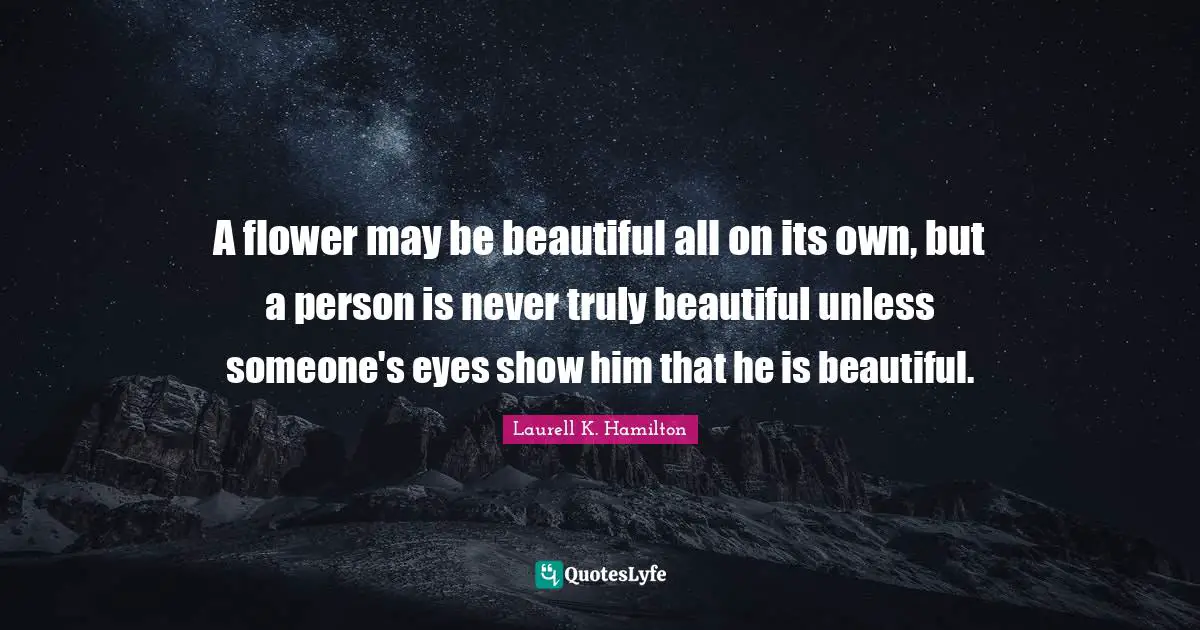 A flower may be beautiful all on its own, but a person is never truly beautiful unless someone's eyes show him that he is beautiful.