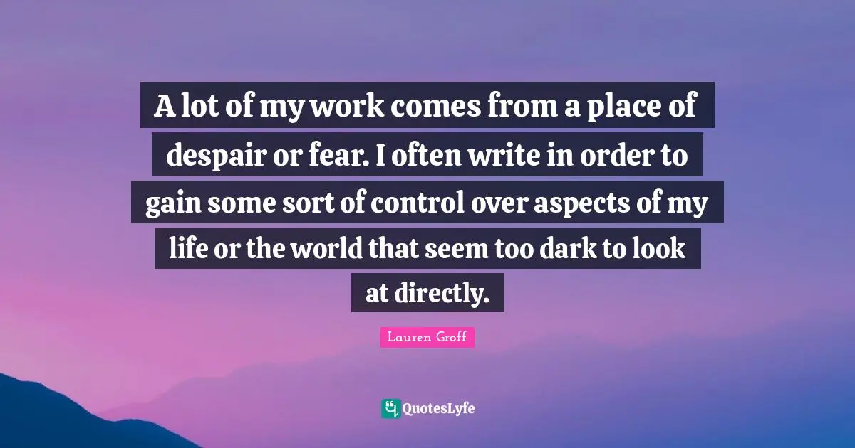 A lot of my work comes from a place of despair or fear. I often write in order to gain some sort of control over aspects of my life or the world that seem too dark to look at directly.
