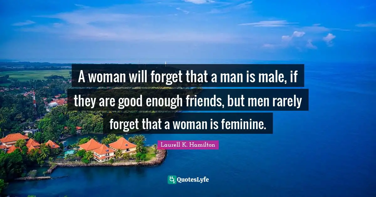 A woman will forget that a man is male, if they are good enough friends, but men rarely forget that a woman is feminine.