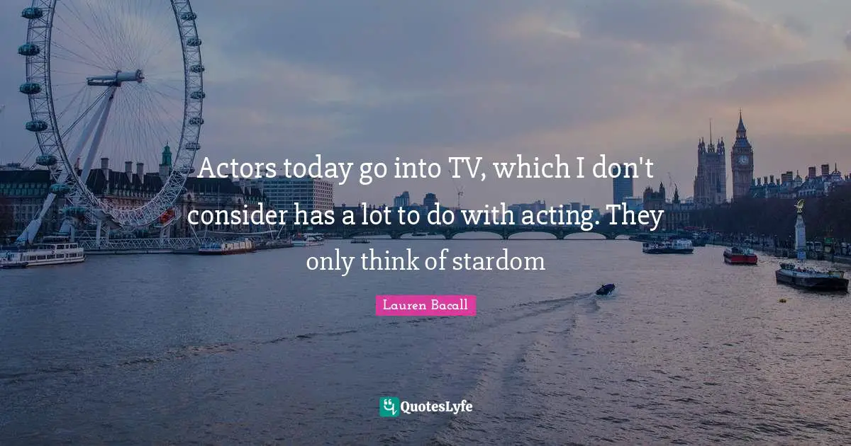 Actors today go into TV, which I don't consider has a lot to do with acting. They only think of stardom