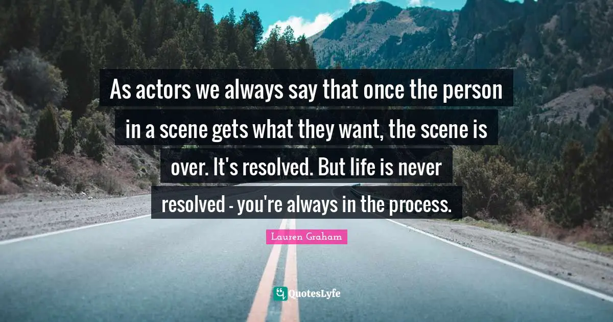 As actors we always say that once the person in a scene gets what they want, the scene is over. It's resolved. But life is never resolved - you're always in the process.