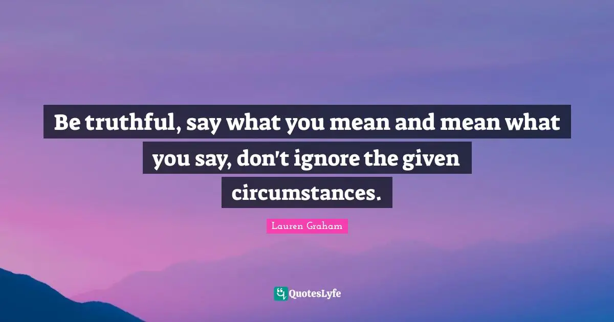 Be truthful, say what you mean and mean what you say, don't ignore the given circumstances.