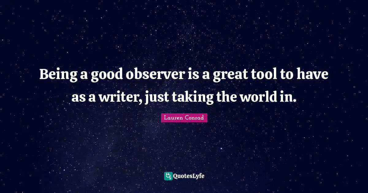 Being a good observer is a great tool to have as a writer, just taking the world in.