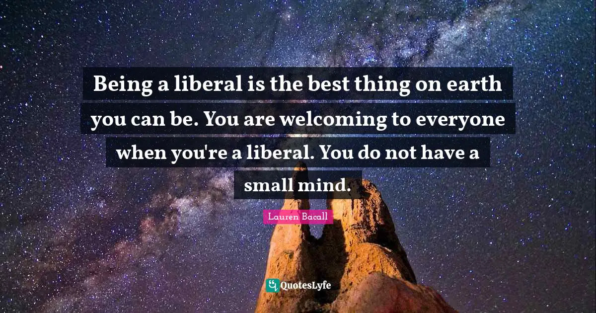 Being a liberal is the best thing on earth you can be. You are welcoming to everyone when you're a liberal. You do not have a small mind.