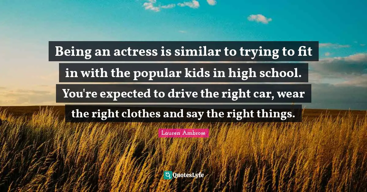 Being an actress is similar to trying to fit in with the popular kids in high school. You're expected to drive the right car, wear the right clothes and say the right things.