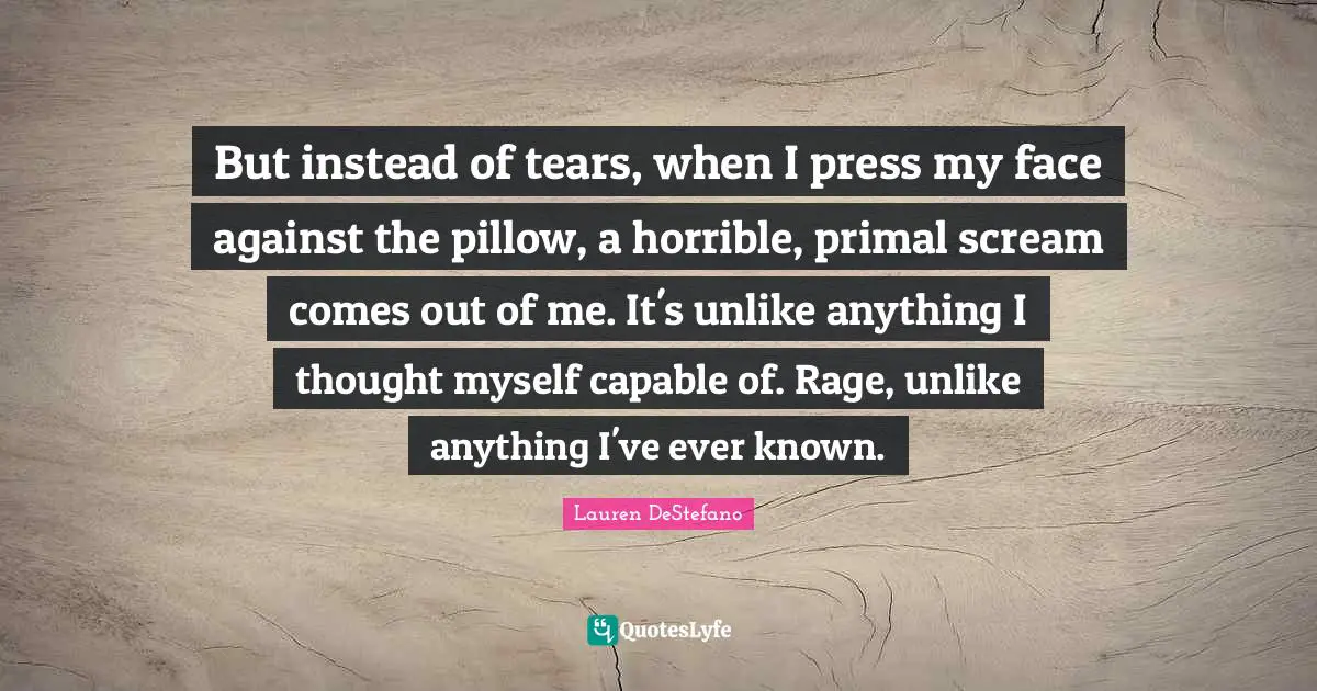 Lauren DeStefano Quotes: "But instead of tears, when I press my face against the pillow, a horrible, primal scream comes out of me. It's unlike anything I thought myself capable of. Rage, unlike anything I've ever known."