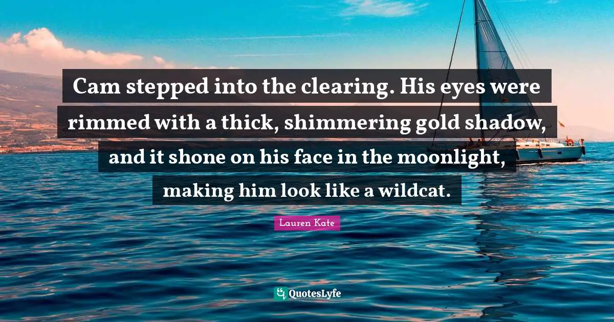Lauren Kate Quotes: "Cam stepped into the clearing. His eyes were rimmed with a thick, shimmering gold shadow, and it shone on his face in the moonlight, making him look like a wildcat."