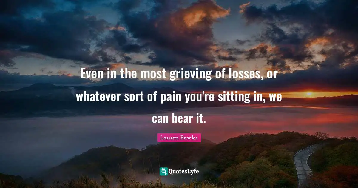 Even in the most grieving of losses, or whatever sort of pain you're sitting in, we can bear it.