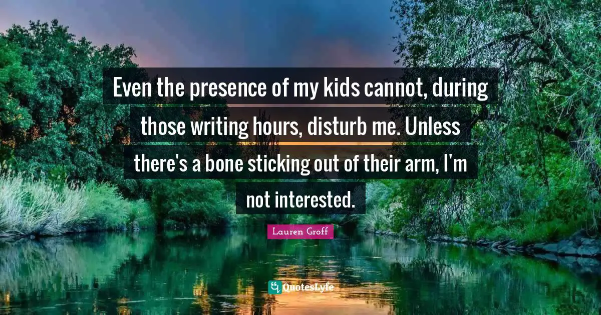 Even the presence of my kids cannot, during those writing hours, disturb me. Unless there's a bone sticking out of their arm, I'm not interested.