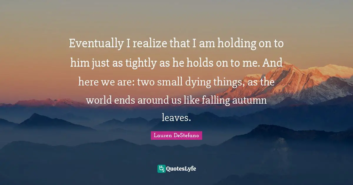 Eventually I realize that I am holding on to him just as tightly as he holds on to me. And here we are: two small dying things, as the world ends around us like falling autumn leaves.