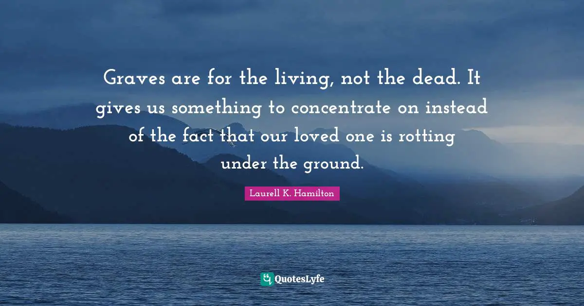 Graves are for the living, not the dead. It gives us something to concentrate on instead of the fact that our loved one is rotting under the ground.