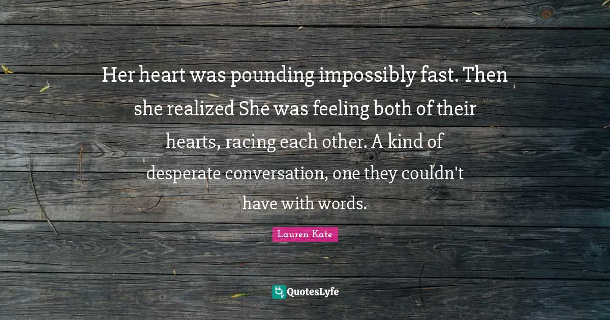 Her heart was pounding impossibly fast. Then she realized She was feeling both of their hearts, racing each other. A kind of desperate conversation, one they couldn't have with words.