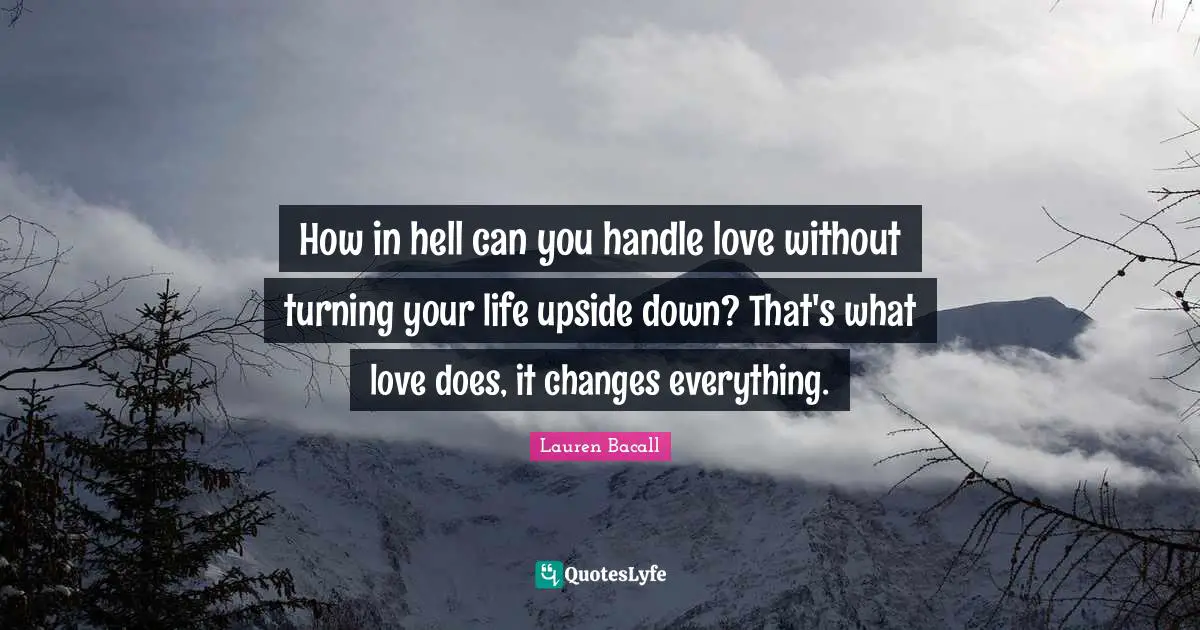 How in hell can you handle love without turning your life upside down? That's what love does, it changes everything.