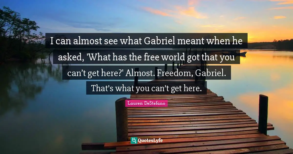Lauren DeStefano Quotes: "I can almost see what Gabriel meant when he asked, 'What has the free world got that you can’t get here?' Almost. Freedom, Gabriel. That’s what you can’t get here."