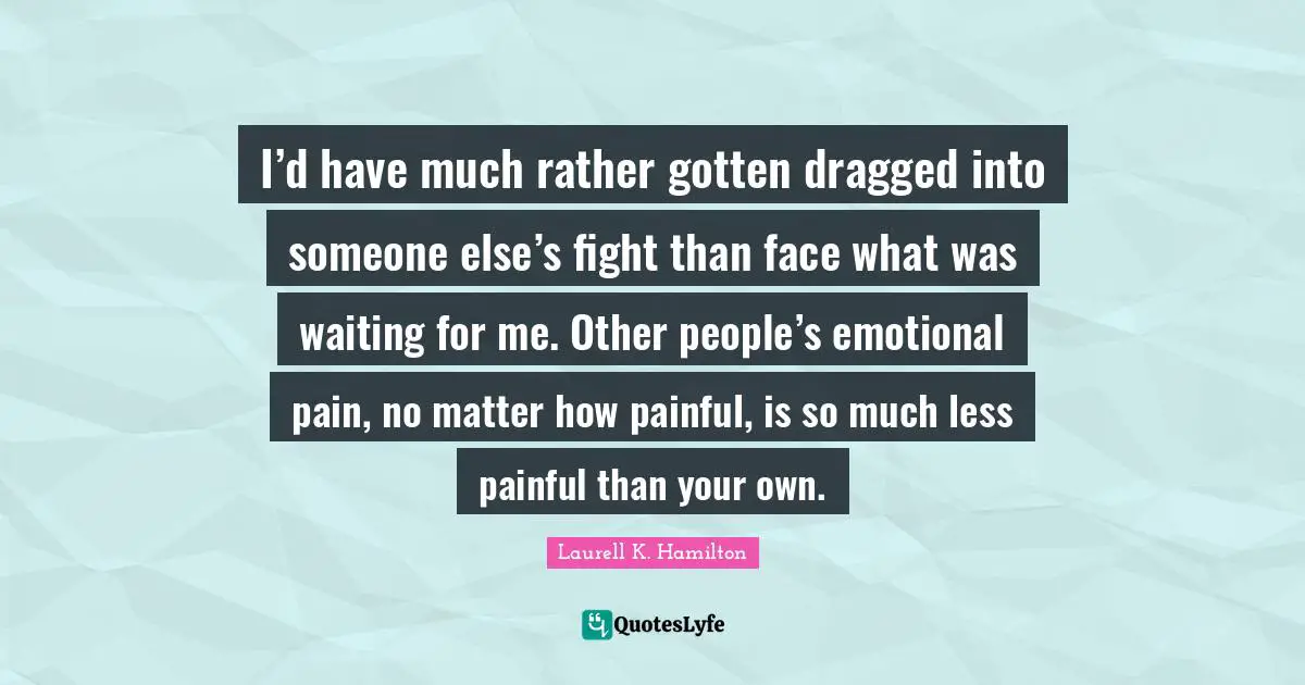 I’d have much rather gotten dragged into someone else’s fight than face what was waiting for me. Other people’s emotional pain, no matter how painful, is so much less painful than your own.