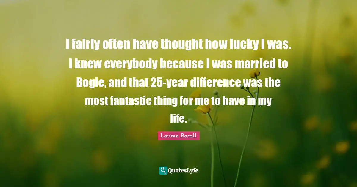 I fairly often have thought how lucky I was. I knew everybody because I was married to Bogie, and that 25-year difference was the most fantastic thing for me to have in my life.