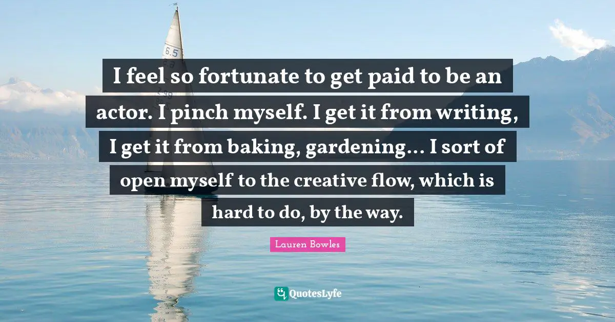 I feel so fortunate to get paid to be an actor. I pinch myself. I get it from writing, I get it from baking, gardening... I sort of open myself to the creative flow, which is hard to do, by the way.