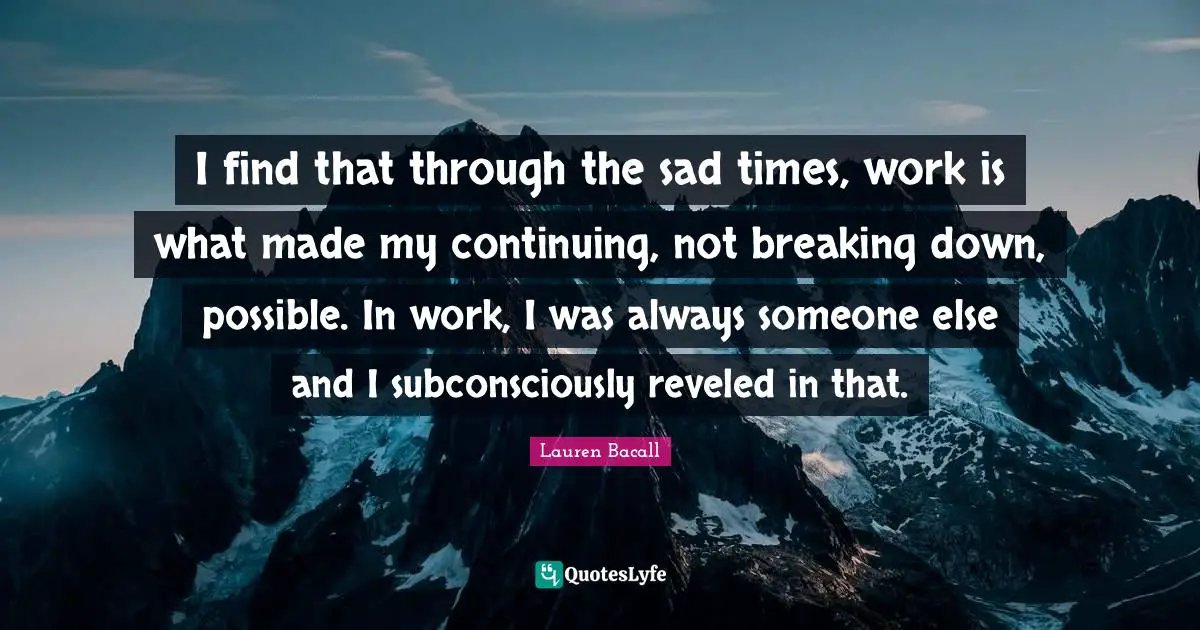 I find that through the sad times, work is what made my continuing, not breaking down, possible. In work, I was always someone else and I subconsciously reveled in that.