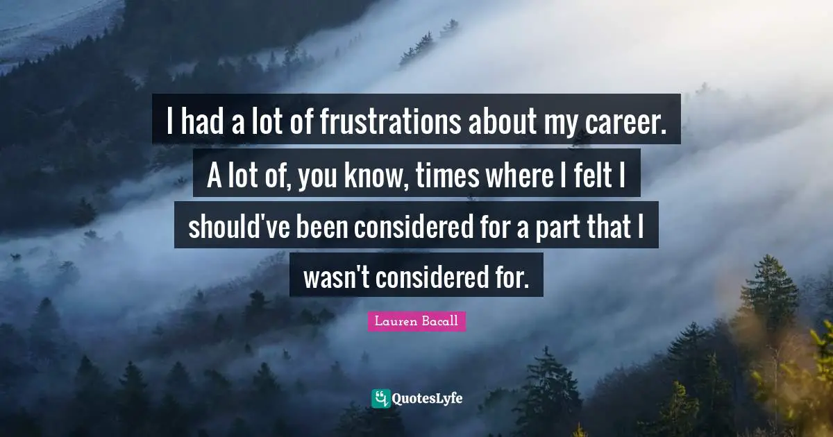 I had a lot of frustrations about my career. A lot of, you know, times where I felt I should've been considered for a part that I wasn't considered for.