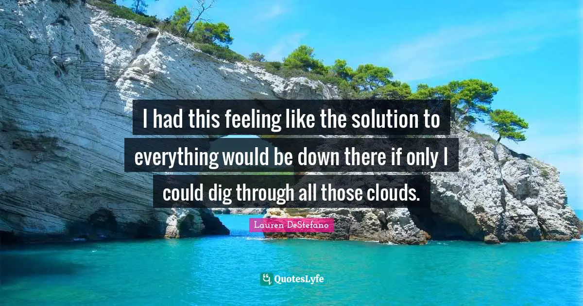 Lauren DeStefano Quotes: "I had this feeling like the solution to everything would be down there if only I could dig through all those clouds."