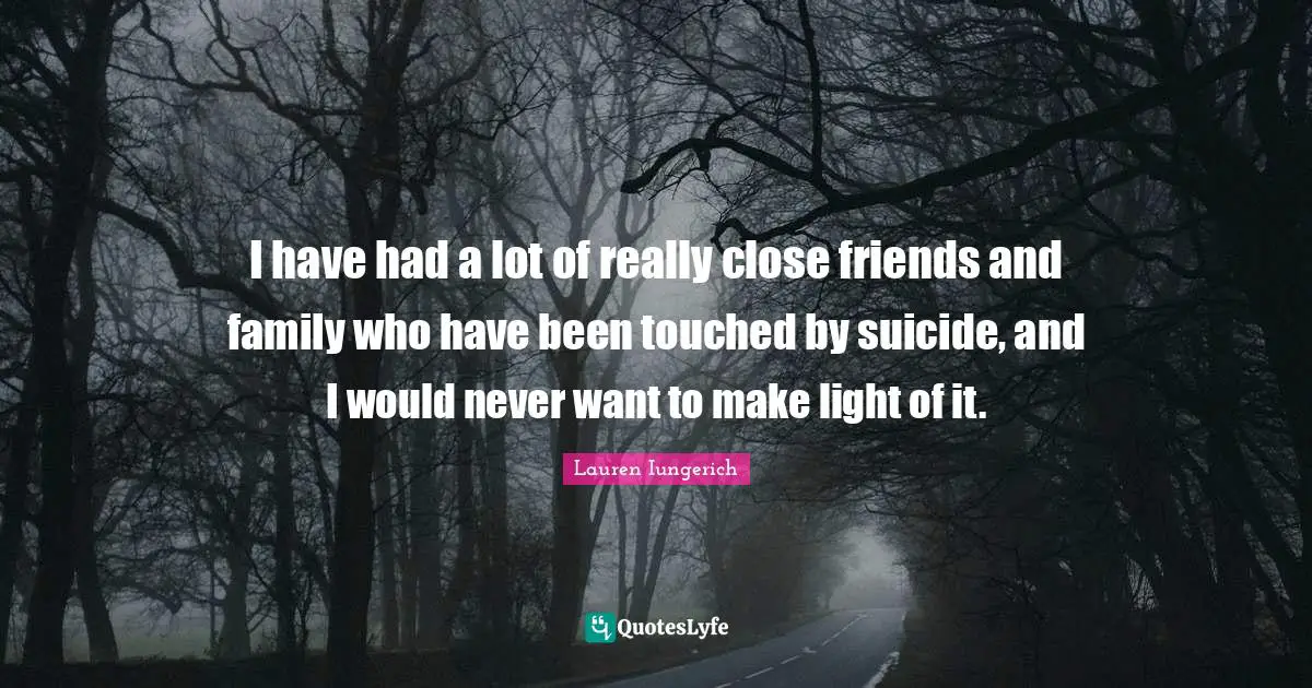 I have had a lot of really close friends and family who have been touched by suicide, and I would never want to make light of it.