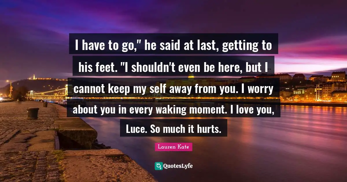 I have to go," he said at last, getting to his feet. "I shouldn't even be here, but I cannot keep my self away from you. I worry about you in every waking moment. I love you, Luce. So much it hurts.