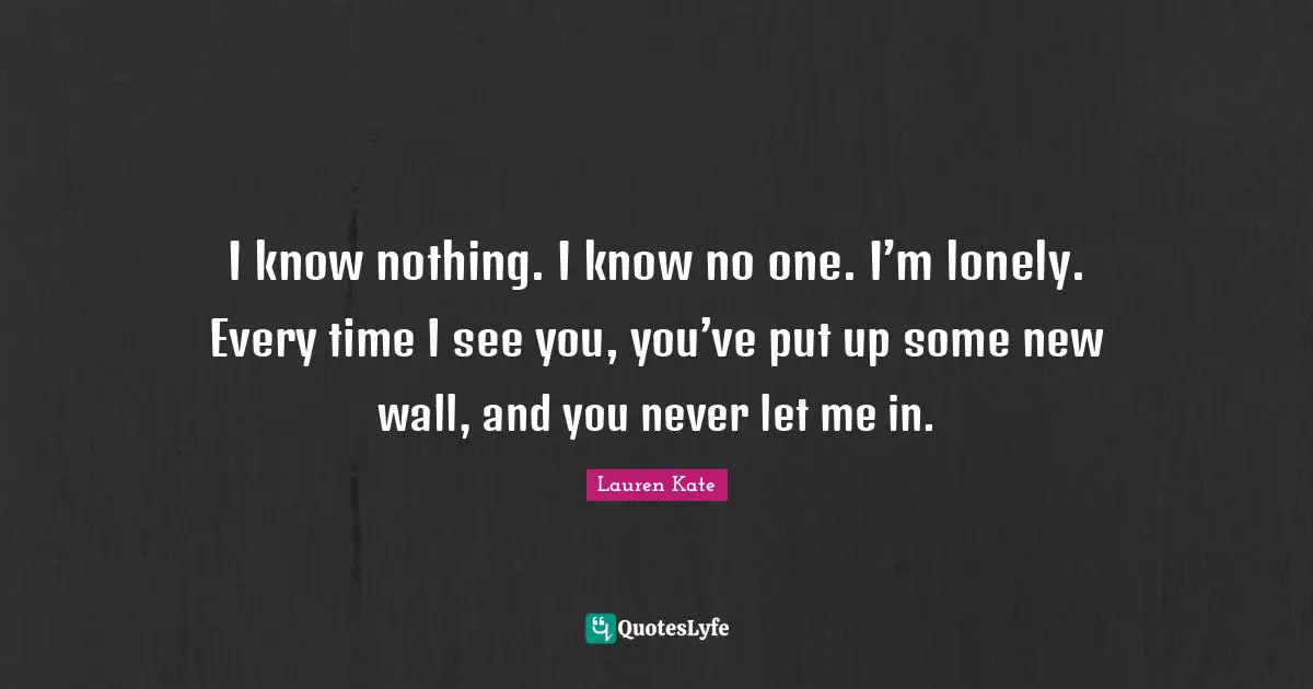 I know nothing. I know no one. I’m lonely. Every time I see you, you’ve put up some new wall, and you never let me in.