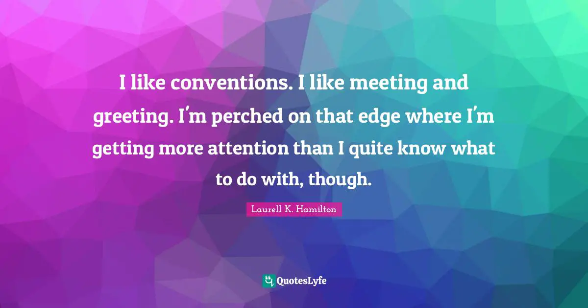 I like conventions. I like meeting and greeting. I'm perched on that edge where I'm getting more attention than I quite know what to do with, though.