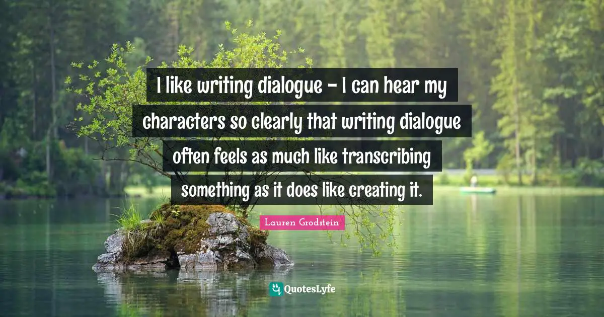 I like writing dialogue - I can hear my characters so clearly that writing dialogue often feels as much like transcribing something as it does like creating it.