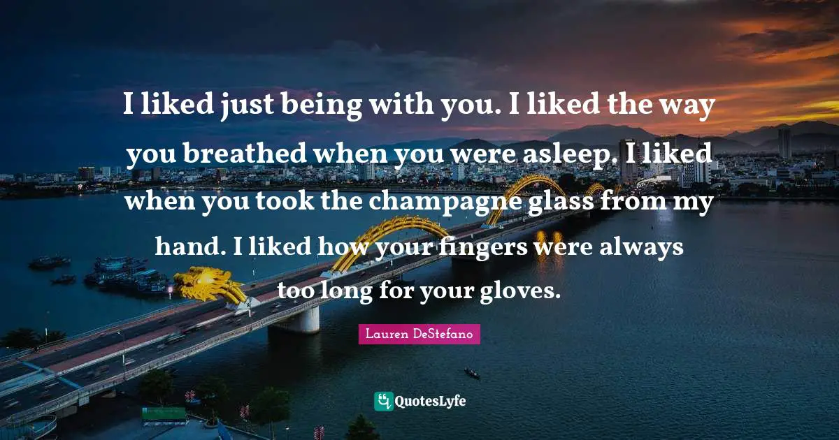 Lauren DeStefano Quotes: "I liked just being with you. I liked the way you breathed when you were asleep. I liked when you took the champagne glass from my hand. I liked how your fingers were always too long for your gloves."