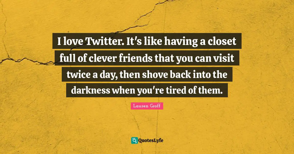 I love Twitter. It's like having a closet full of clever friends that you can visit twice a day, then shove back into the darkness when you're tired of them.