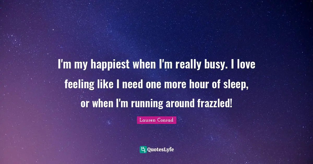 I'm my happiest when I'm really busy. I love feeling like I need one more hour of sleep, or when I'm running around frazzled!