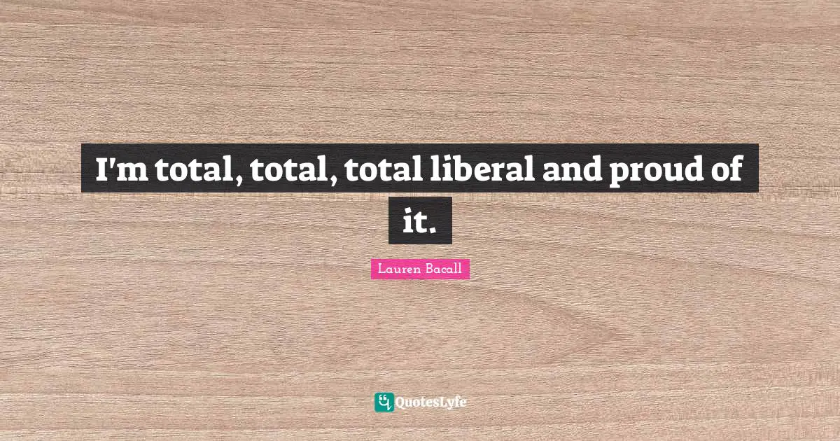 I'm total, total, total liberal and proud of it.