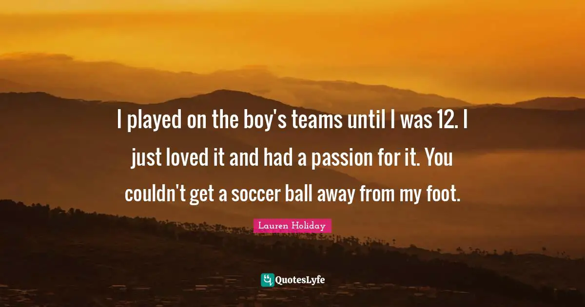I played on the boy's teams until I was 12. I just loved it and had a passion for it. You couldn't get a soccer ball away from my foot.