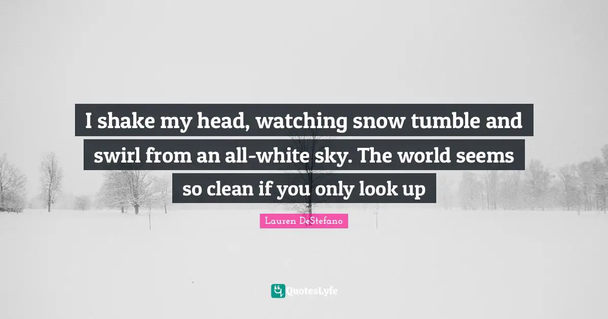 Lauren DeStefano Quotes: "I shake my head, watching snow tumble and swirl from an all-white sky. The world seems so clean if you only look up"
