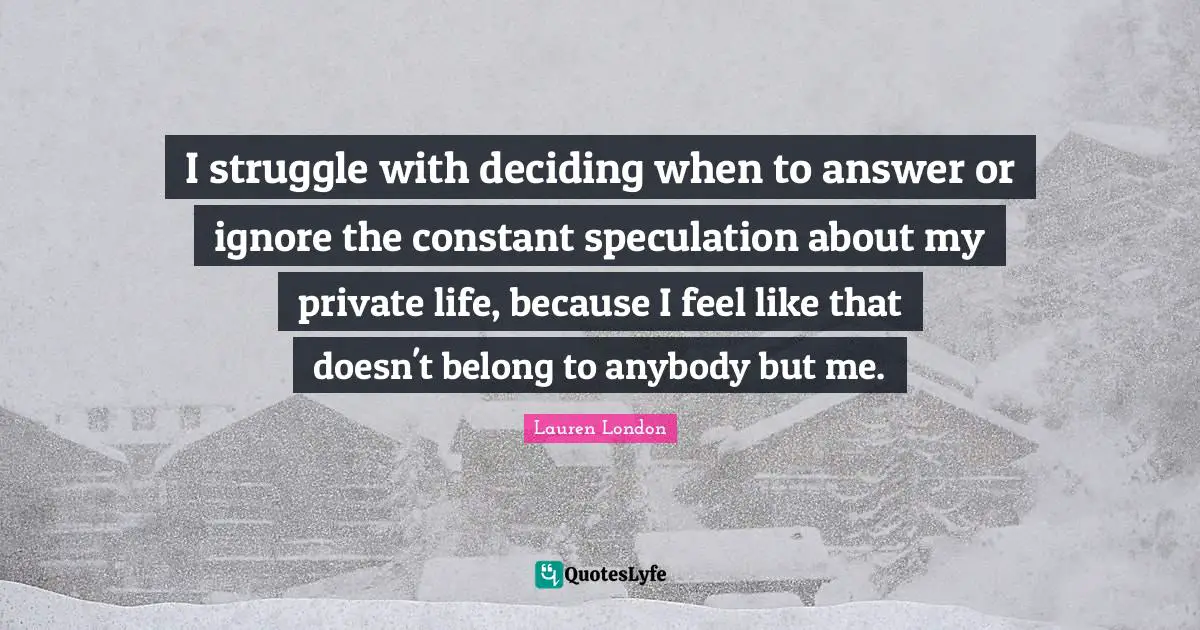 I struggle with deciding when to answer or ignore the constant speculation about my private life, because I feel like that doesn't belong to anybody but me.