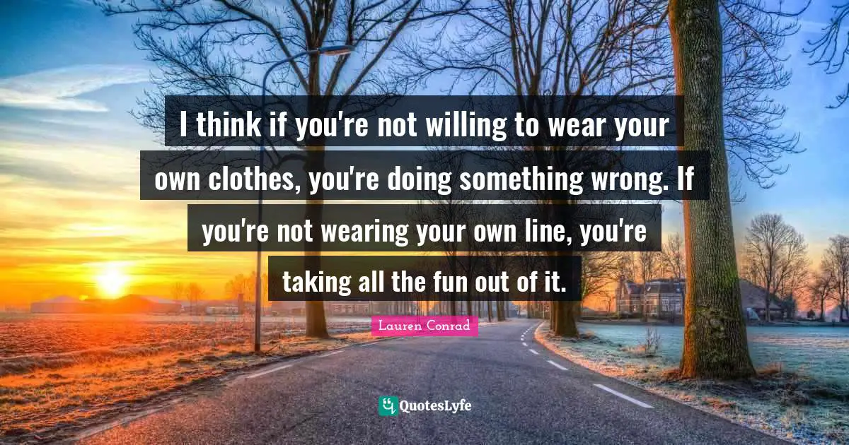 I think if you're not willing to wear your own clothes, you're doing something wrong. If you're not wearing your own line, you're taking all the fun out of it.