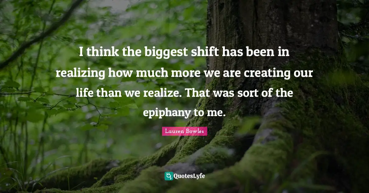 I think the biggest shift has been in realizing how much more we are creating our life than we realize. That was sort of the epiphany to me.