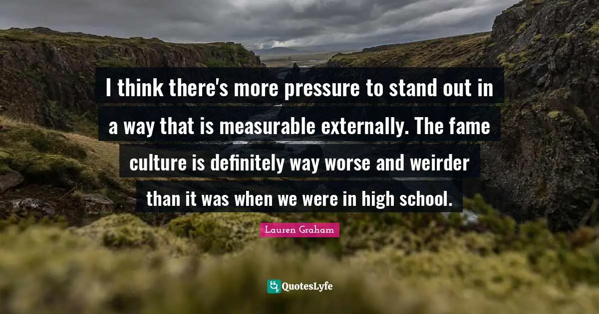 I think there's more pressure to stand out in a way that is measurable externally. The fame culture is definitely way worse and weirder than it was when we were in high school.