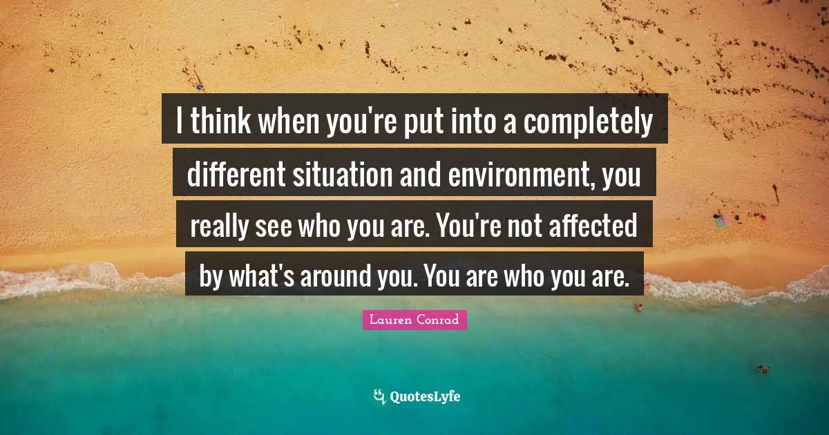 I think when you're put into a completely different situation and environment, you really see who you are. You're not affected by what's around you. You are who you are.