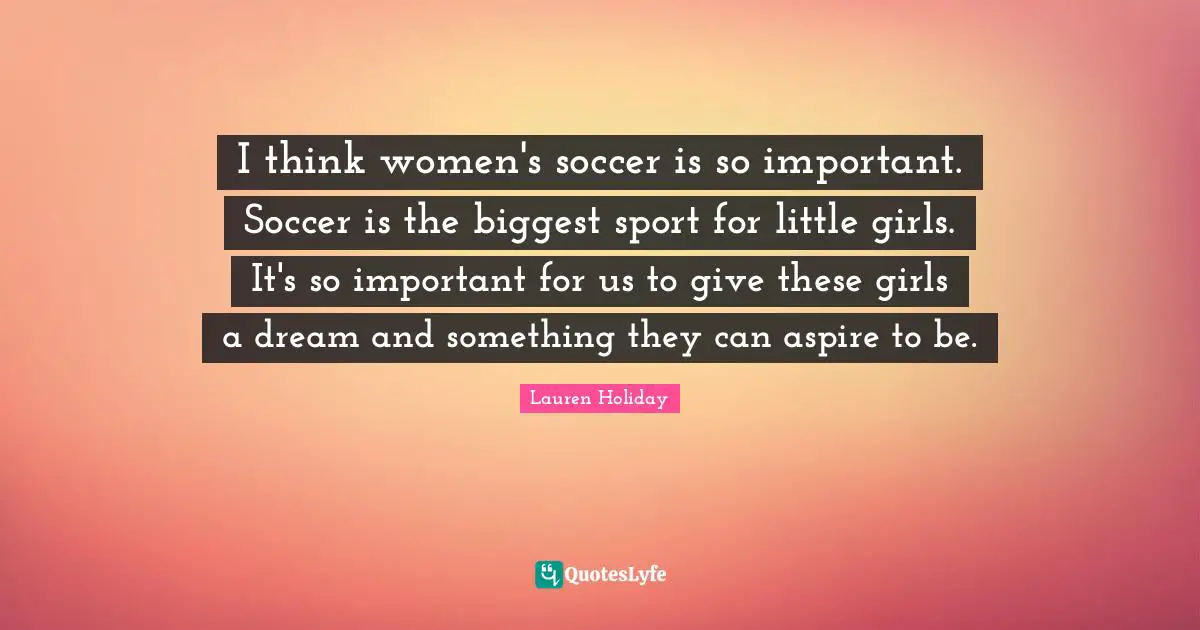 I think women's soccer is so important. Soccer is the biggest sport for little girls. It's so important for us to give these girls a dream and something they can aspire to be.