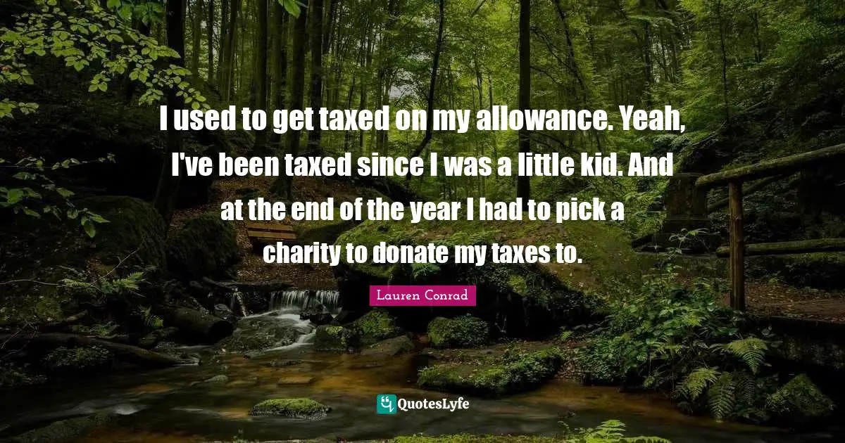 I used to get taxed on my allowance. Yeah, I've been taxed since I was a little kid. And at the end of the year I had to pick a charity to donate my taxes to.