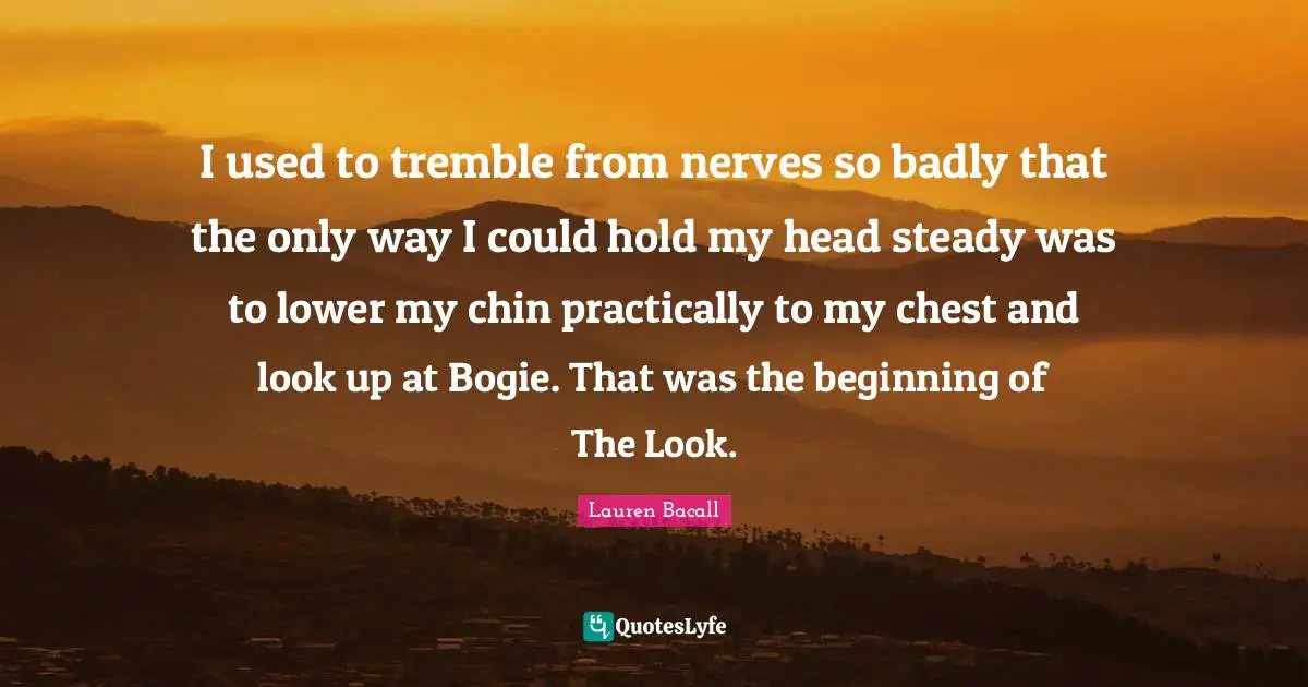 I used to tremble from nerves so badly that the only way I could hold my head steady was to lower my chin practically to my chest and look up at Bogie. That was the beginning of The Look.