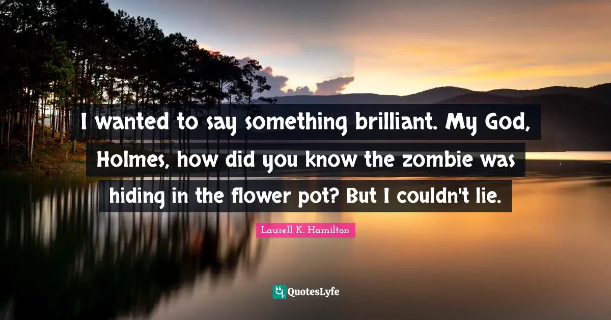 I wanted to say something brilliant. My God, Holmes, how did you know the zombie was hiding in the flower pot? But I couldn't lie.