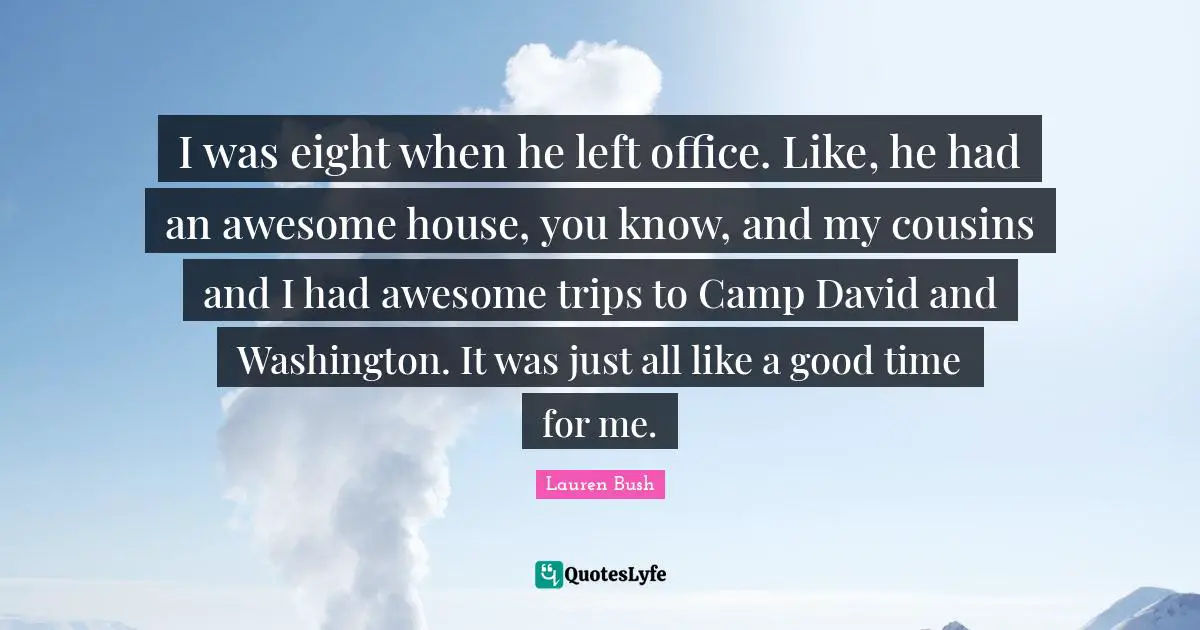 I was eight when he left office. Like, he had an awesome house, you know, and my cousins and I had awesome trips to Camp David and Washington. It was just all like a good time for me.
