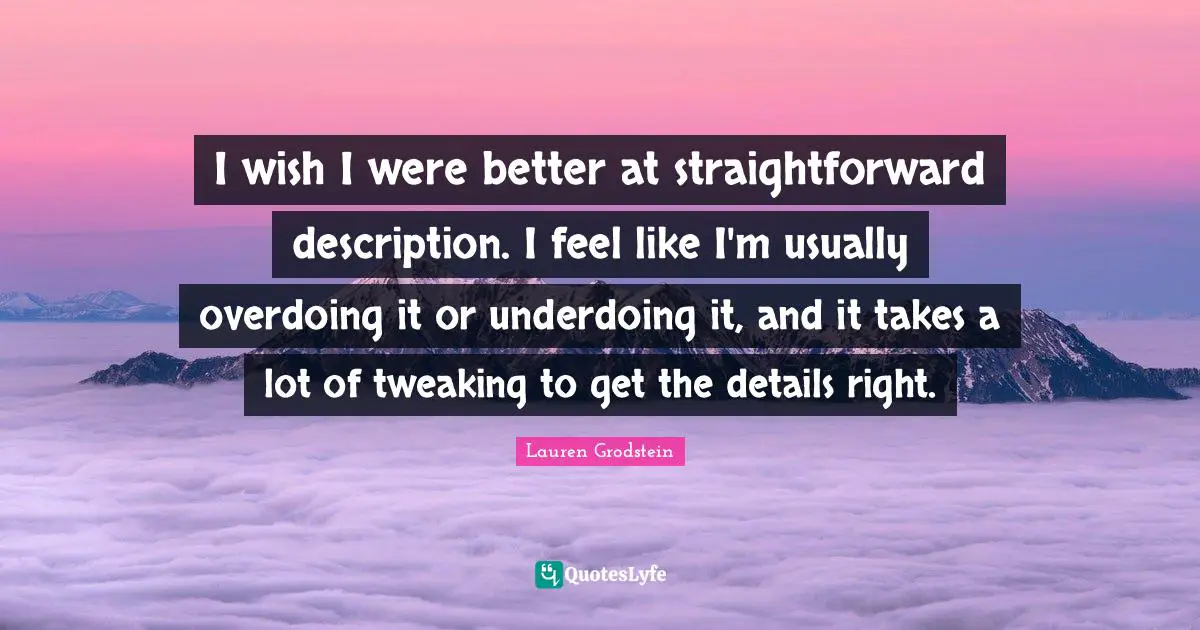 Overdoing It Quotes: "I wish I were better at straightforward description. I feel like I'm usually overdoing it or underdoing it, and it takes a lot of tweaking to get the details right."