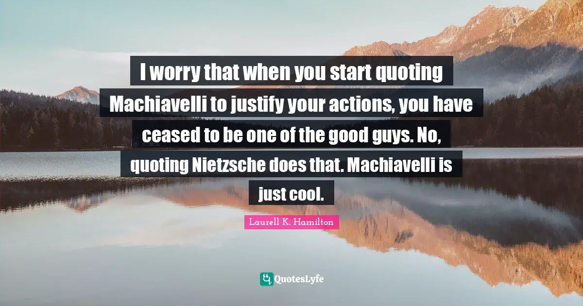 I worry that when you start quoting Machiavelli to justify your actions, you have ceased to be one of the good guys. No, quoting Nietzsche does that. Machiavelli is just cool.