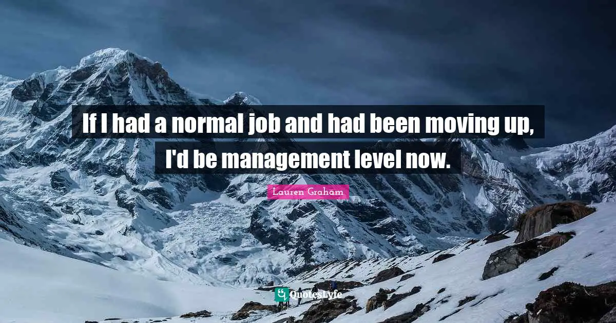 If I had a normal job and had been moving up, I'd be management level now.