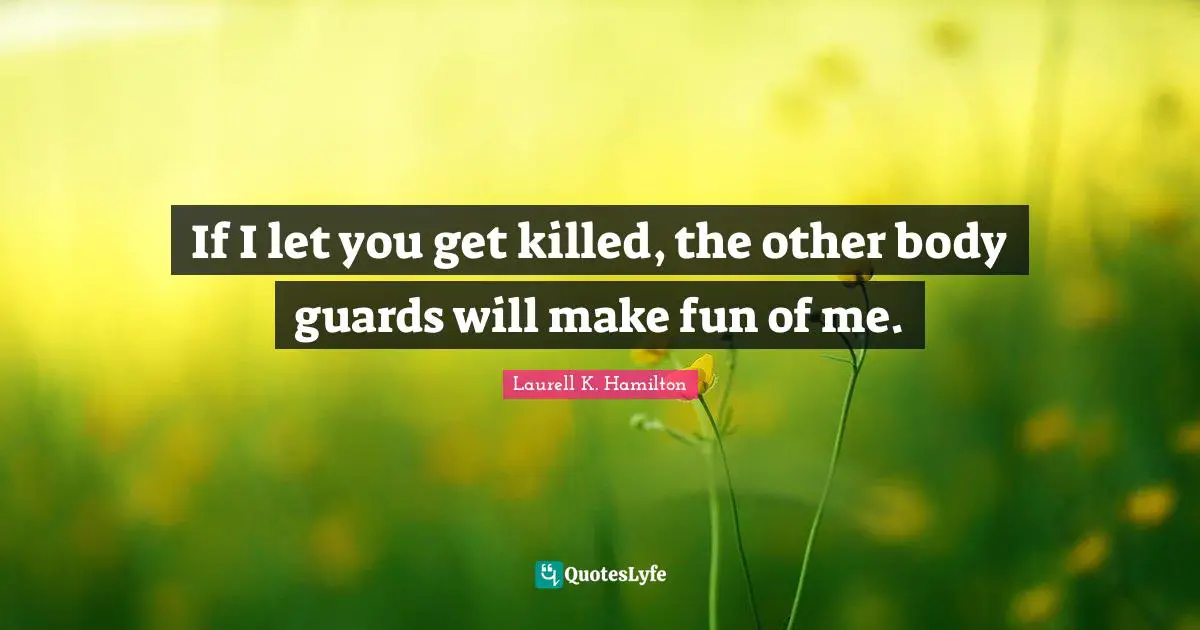 If I let you get killed, the other body guards will make fun of me.
