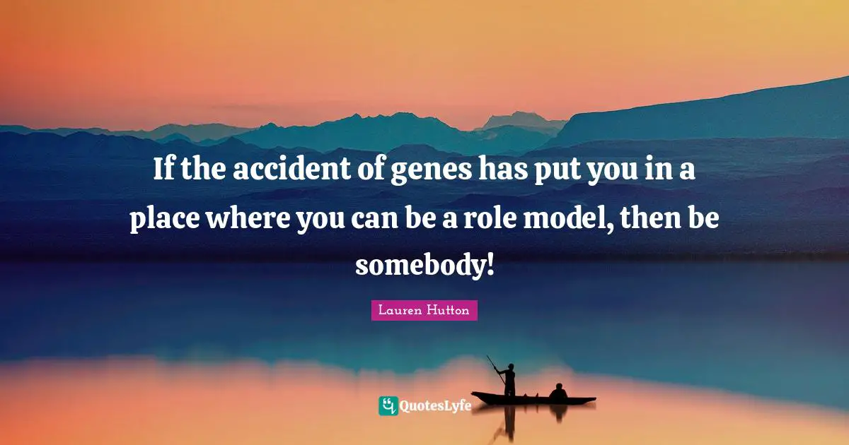 If the accident of genes has put you in a place where you can be a role model, then be somebody!